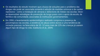  Os resultados do estudo mostram que a busca de soluções para o problema das 
drogas não pode ser associada somente à adoção de medidas unívocas e de caráter 
repressivo - como a instalação de câmaras e detectores de metais nas escolas. Deve-se 
desenvolver estratégias de prevenção de longo prazo com o apoio da escola, da 
família e da comunidade, associadas às instituições governamentais. 
 Em 2004, o levantamento epidemiológico realizado comprova a presença de 
psicotrópicos nas escolas, a existência do abuso entre alunos e uma tendência de 
iniciação precoce, na faixa etária de 10- 12 anos mais de 12% das crianças já usaram 
algum tipo de droga na vida. (Galduróz et al., 2004) 
 