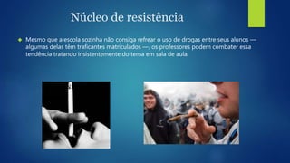 Núcleo de resistência 
 Mesmo que a escola sozinha não consiga refrear o uso de drogas entre seus alunos — 
algumas delas têm traficantes matriculados —, os professores podem combater essa 
tendência tratando insistentemente do tema em sala de aula. 
 