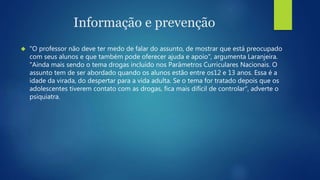 Informação e prevenção 
 "O professor não deve ter medo de falar do assunto, de mostrar que está preocupado 
com seus alunos e que também pode oferecer ajuda e apoio", argumenta Laranjeira. 
"Ainda mais sendo o tema drogas incluído nos Parâmetros Curriculares Nacionais. O 
assunto tem de ser abordado quando os alunos estão entre os12 e 13 anos. Essa é a 
idade da virada, do despertar para a vida adulta. Se o tema for tratado depois que os 
adolescentes tiverem contato com as drogas, fica mais difícil de controlar", adverte o 
psiquiatra. 
 