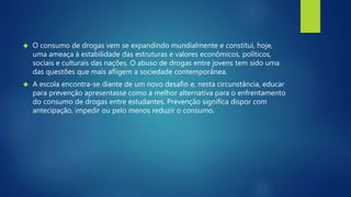 O consumo de drogas vem se expandindo mundialmente e constitui, hoje, 
uma ameaça à estabilidade das estruturas e valores econômicos, políticos, 
sociais e culturais das nações. O abuso de drogas entre jovens tem sido uma 
das questões que mais afligem a sociedade contemporânea. 
 A escola encontra-se diante de um novo desafio e, nesta circunstância, educar 
para prevenção apresentasse como a melhor alternativa para o enfrentamento 
do consumo de drogas entre estudantes. Prevenção significa dispor com 
antecipação, impedir ou pelo menos reduzir o consumo. 
 