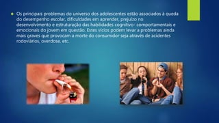  Os principais problemas do universo dos adolescentes estão associados à queda 
do desempenho escolar, dificuldades em aprender, prejuízo no 
desenvolvimento e estruturação das habilidades cognitivo- comportamentais e 
emocionais do jovem em questão. Estes vícios podem levar a problemas ainda 
mais graves que provocam a morte do consumidor seja através de acidentes 
rodoviários, overdose, etc. 
 
