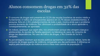 Alunos consomem drogas em 32% das 
escolas 
 O consumo de drogas está presente em 32,1% das escolas brasileiras de ensino médio e 
fundamental. O tráfico de entorpecentes aparece em 21,7% desses estabelecimentos. A 
pesquisa, feita em 2.351 estabelecimentos de todo o país, mostra ainda que o problema 
provoca aumento de violência. Pior: diminuem a probabilidade de o aluno aprender e, 
consequentemente, ser aprovado. 
 Os índices, quaisquer que sejam eles, nos amedrontam porque eles atingem crianças e 
adolescentes. As escolas da Paraíba aparecem na liderança de casos de consumo de 
droga nas dependências. No caso de tráfico de drogas, o Rio Grande do Sul é o 
campeão. 
 As porcentagens mostram que escolas públicas apresentam os maiores índices, tanto de 
consumo de drogas quanto de violência, comparado aos das particulares. A diferença se 
explica pela banalização da violência entre a faixa mais carente da população. O 
 