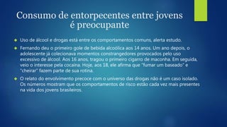 Consumo de entorpecentes entre jovens 
é preocupante 
 Uso de álcool e drogas está entre os comportamentos comuns, alerta estudo. 
 Fernando deu o primeiro gole de bebida alcoólica aos 14 anos. Um ano depois, o 
adolescente já colecionava momentos constrangedores provocados pelo uso 
excessivo de álcool. Aos 16 anos, tragou o primeiro cigarro de maconha. Em seguida, 
veio o interesse pela cocaína. Hoje, aos 18, ele afirma que “fumar um baseado” e 
“cheirar” fazem parte de sua rotina. 
 O relato do envolvimento precoce com o universo das drogas não é um caso isolado. 
Os números mostram que os comportamentos de risco estão cada vez mais presentes 
na vida dos jovens brasileiros. 
 