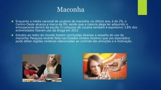 Maconha 
 Enquanto a média nacional de usuários de maconha, no último ano, é de 2%, o 
Centro-Oeste alcança a marca de 9%, sendo que a maioria alega ter adquirido o 
entorpecente dentro da escola. O consumo de cocaína também é expressivo: 5,8% dos 
entrevistados fizeram uso da droga em 2013. 
 Estudos ao redor do mundo trazem conclusões diversas a respeito do uso da 
maconha. Pesquisa recente feita nos Estados Unidos mostrou que uso esporádico 
pode afetar regiões cerebrais relacionadas ao controle das emoções e à motivação. 
 