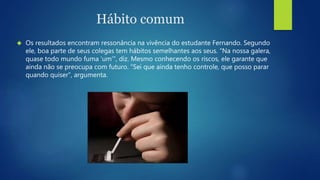 Hábito comum 
 Os resultados encontram ressonância na vivência do estudante Fernando. Segundo 
ele, boa parte de seus colegas tem hábitos semelhantes aos seus. “Na nossa galera, 
quase todo mundo fuma ‘um’”, diz. Mesmo conhecendo os riscos, ele garante que 
ainda não se preocupa com futuro. “Sei que ainda tenho controle, que posso parar 
quando quiser”, argumenta. 
 