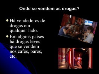 Onde se vendem as drogas?

 Há   vendedores de
  drogas em
  qualquer lado.
 Em alguns países
  há drogas leves
  que se vendem
  nos cafés, bares,
  etc.
 