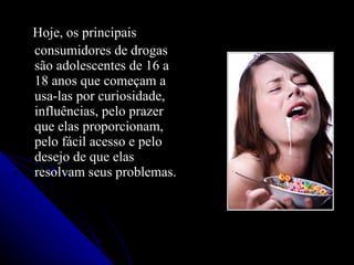 Hoje, os principais
consumidores de drogas
são adolescentes de 16 a
18 anos que começam a
usa-las por curiosidade,
influências, pelo prazer
que elas proporcionam,
pelo fácil acesso e pelo
desejo de que elas
resolvam seus problemas.
 