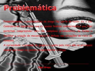 ProblemáticaPresentemente, a problemática da droga faz parte do nosso dia a dia.Considera-se importante que os jovens tenham conhecimentos que lhes permitam compreender esta tão complexa problemática, de forma a facilitar a criação de mecanismos de defesa nas situações de risco de consumo. A curiosidade, a pressão do grupo e o gosto pelo risco são as principais causas que levam os jovens a experimentar a droga. Olga Graça