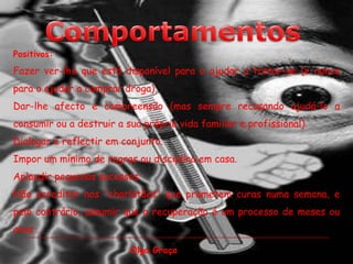 ComportamentosPositivos:Fazer ver-lhe que está disponível para o ajudar a tratar-se (e nunca para o ajudar a comprar droga).Dar-lhe afecto e compreensão (mas sempre recusando ajudá-lo a consumir ou a destruir a sua própria vida familiar e profissional).Dialogar e reflectir em conjunto.Impor um mínimo de regras ou disciplina em casa.Aplaudir pequenos sucessos.Não acreditar nos "charlatães" que prometem curas numa semana, e pelo contrário, assumir que a recuperação é um processo de meses ou anos ... Olga Graça