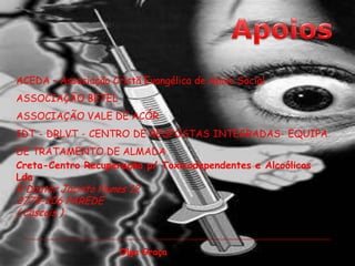 ApoiosACEDA – Associação Cristã Evangélica de Apoio Social ASSOCIAÇÃO BETEL ASSOCIAÇÃO VALE DE ACÓR IDT - DRLVT - CENTRO DE RESPOSTAS INTEGRADAS- EQUIPA DE TRATAMENTO DE ALMADACreta-Centro Recuperação p/ Toxicodependentes e Alcoólicos LdaR Doutor Jacinto Nunes 12 2775-206 PAREDE ( Cascais ) Olga Graça