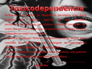 ToxicodependênciaRefere-se a um estado de dependência psicológica e/ou física originado pelo consumo repetido de uma substância psicoactiva, caracterizado pela procura e consumo compulsivo, por vezes descontrolado, de drogas que persiste mesmo tendo em conta consequências negativas extremas. A procura de drogas torna-se compulsiva em larga medida como resultado dos efeitos dum uso prolongado no funcionamento cerebral e, em consequência, no comportamento. Para muitas pessoas, a dependência torna-se crónica, com possíveis recaídas mesmo após longos períodos de abstinência.Sérgio Reis
