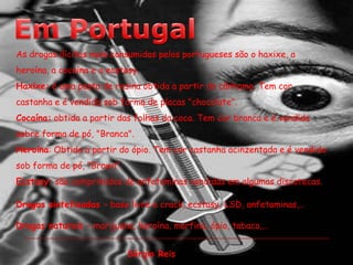 Em PortugalAs drogas ilícitas mais consumidas pelos portugueses são o haxixe, a heroína, a cocaína e o ecstasy.Haxixe: é uma pasta de resina obtida a partir do cânhamo. Tem cor castanha e é vendida sob forma de placas "chocolate".Cocaína: obtida a partir das folhas da coca. Tem cor branca e é vendida sobre forma de pó, "Branca".Heroína: Obtida a partir do ópio. Tem cor castanha acinzentada e é vendida sob forma de pó, "Brown".Ecstasy: são comprimidos de anfetaminas vendidas em algumas discotecas.Drogas sintetizadas – base livre e crack, ecstasy, LSD, anfetaminas,…Drogas naturais – marijuana, heroína, morfina, ópio, tabaco,…  Sérgio Reis