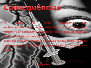 ConsequênciasAs drogas que viciam rapidamente são: morfina, heroína, crack, cocaína, barbitúricos, etc. O álcool pode também viciar rapidamente uma pessoa mas as suas consequências levam muito tempo para se manifestar.Todas elas provocam: alterações do sistema nervoso central, aparelho cardio-respiratório, dilatação das pupilas, diminuição dos reflexos e morte.Sérgio Reis