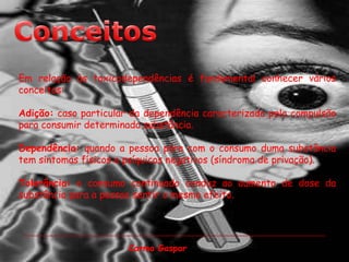ConceitosEm relação às toxicodependências é fundamental conhecer vários conceitos:Adição: caso particular da dependência caracterizada pela compulsão para consumir determinada substância.Dependência: quando a pessoa pára com o consumo duma substância tem sintomas físicos e psíquicos negativos (síndroma de privação).Tolerância: o consumo continuado conduz ao aumento de dose da substância para a pessoa sentir o mesmo efeito.Carmo Gaspar