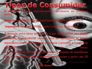 Tipos de ConsumidorO ocasional: consome esporadicamente, geralmente em encontros sociais.Abusa da substancia: usa em quantidades excessivas a substância.Dependente: consome para não sentir o síndroma de privação. A distinção entre estes dois últimos é, por vezes, difícil, uma pessoa que abusa de substâncias corre o risco de rapidamente se tornar dependente. As causas que levam as pessoas a procurar o consumo de substâncias aditivas são várias.É na adolescência que se inicia geralmente o consumo de substâncias aditivas. No entanto, alguns dependentes iniciaram a partir dos 30 anos.Carmo Gaspar