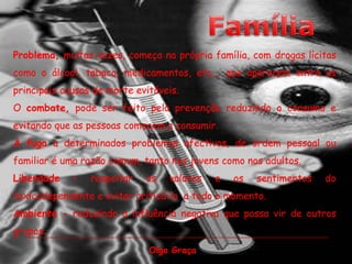FamíliaProblema, muitas vezes, começa na própria família, com drogas lícitas como o álcool, tabaco, medicamentos, etc.… que aparecem entre as principais causas de morte evitáveis. O combate, pode ser feito pela prevenção reduzindo o consumo e evitando que as pessoas comecem a consumir.A fuga a determinados problemas afectivos, de ordem pessoal ou familiar é uma razão comum, tanto nos jovens como nos adultos.Liberdade – respeitar os valores e os sentimentos do toxicodependente e evitar criticá-lo  a todo o momento.Ambiente - reduzindo a influência negativa que possa vir de outros grupos.Olga Graça