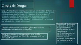 Clases de Drogas
Ejmp-1 Alcohol. Origina euforia y analgesia. Las características del fármaco
dependencia son las siguientes: Dependencia psíquica en distintos grados.
Establecimiento de dependencia física. Después de la reducción del
consumo por debajo de un nivel crítico, se produce un síndrome de
abstinencia autolimitado. El síndrome de abstinencia comprende:
temblores, alucinaciones, convulsiones y "delirium tremens". Se establece
una tolerancia de irregular e incompleto.
Anfetaminas:Contraresta la Depresión mayormente cuando una
persona se encuentra en un estado Depresivo
Drogas de Diseño: Conocida mayormente como “DROGA
RECREACIONAL "Aquella que el individuo busca para sentir una
mayor satisfacción.
Barbitúricos:El síndrome de
abstinencia es de carácter
muy grave (excitación
nerviosa, náuseas, vomitos
convulsiones y
manifestaciones de terror).
Establecimiento de una
tolerancia variable e
incompleta a los diferentes
efectos farmacológicos.
 
