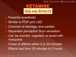  Powerful anesthetic
 Similar to PCP and LSD
 Common at teenage rave parties
 Separates perception from sensation
 Can be snorted, ingested, or laced with
marijuana
 Onset of effects within 4 to 20 minutes
 Effects last from 30 minutes to 2 hours
 