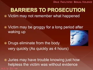  Victim may not remember what happened
 Victim may be groggy for a long period after
waking up
 Drugs eliminate from the body
very quickly (As quickly as 4 hours)
 Juries may have trouble knowing just how
helpless the victim was without evidence
 