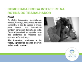 COMO CADA DROGA INTERFERE NA 
ROTINA DO TRABALHADOR 
Álcool 
Os efeitos físicos são: sensação de 
moleza, cansaço, dificuldade para se 
concentrar a dor de cabeça e enjoo, 
entre outros. Há desconforto 
também para quem trabalha ao lado. 
Ele é responsável por grande parte 
dos acidentes de trabalho que 
ocorrem após o almoço. 
São inquietos, ansiosos e, às 
vezes, agressivos quando querem 
beber e não podem. 
 