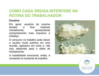 COMO CADA DROGA INTERFERE NA 
ROTINA DO TRABALHADOR 
Cocaína: 
Em geral, usuários de cocaína 
tendem a ficar instáveis 
mentalmente, apresentando 
comportamento mais impulsivo e 
irritadiço. 
O consumo no trabalho pode deixar 
o usuário muito eufórico em uma 
reunião, agressivo em outra e, não 
raro, deprimido após o efeito do 
entorpecente. 
A instabilidade emocional, então, é 
constante no ambiente de trabalho. 
 