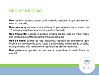 USO DE DROGAS 
Uso na vida: quando a pessoa fez uso de qualquer droga pelo menos 
uma vez na vida; 
Uso no ano: quando a pessoa utilizou drogas pelo menos uma vez nos 
12 meses que antecederam uma provável consulta. 
Uso frequente: quando a pessoa utilizou drogas seis ou mais vezes 
nos 30 dias que antecederam a provável consulta. 
Uso de risco: padrão de uso ocasional, repetido ou persistente, que 
implica em alto risco de dano futuro à saúde física ou mental do usuário, 
mas que ainda não resultou em significantes efeitos mórbidos. 
Uso prejudicial: padrão de uso que já cause dano à saúde física ou 
mental. 
 