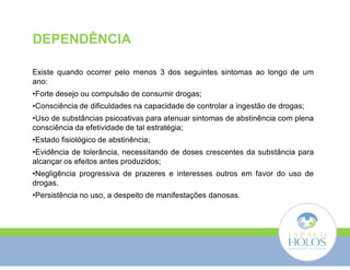 DEPENDÊNCIA 
Existe quando ocorrer pelo menos 3 dos seguintes sintomas ao longo de um 
ano: 
•Forte desejo ou compulsão de consumir drogas; 
•Consciência de dificuldades na capacidade de controlar a ingestão de drogas; 
•Uso de substâncias psicoativas para atenuar sintomas de abstinência com plena 
consciência da efetividade de tal estratégia; 
•Estado fisiológico de abstinência; 
•Evidência de tolerância, necessitando de doses crescentes da substância para 
alcançar os efeitos antes produzidos; 
•Negligência progressiva de prazeres e interesses outros em favor do uso de 
drogas. 
•Persistência no uso, a despeito de manifestações danosas. 
 
