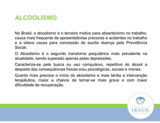 ALCOOLISMO 
No Brasil, o alcoolismo é o terceiro motivo para absenteísmo no trabalho, 
causa mais frequente de aposentadorias precoces e acidentes no trabalho 
e a oitava causa para concessão de auxílio doença pela Previdência 
Social. 
O Alcoolismo é o segundo transtorno psiquiátrico mais prevalente na 
atualidade, sendo superado apenas pelas depressões. 
Caracteriza-se pela busca ou uso compulsivo, repetitivo do álcool a 
despeito das consequências físicas e/ou psicológicas, sociais e morais. 
Quanto mais precoce o início do alcoolismo e mais tardia a intervenção 
terapêutica, maior a chance de tornar-se mais grave e com maior 
dificuldade de recuperação. 
 