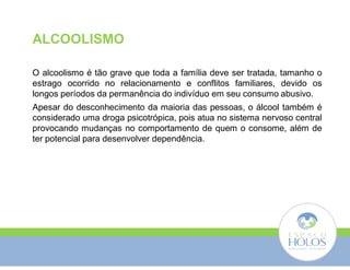 ALCOOLISMO 
O alcoolismo é tão grave que toda a família deve ser tratada, tamanho o 
estrago ocorrido no relacionamento e conflitos familiares, devido os 
longos períodos da permanência do indivíduo em seu consumo abusivo. 
Apesar do desconhecimento da maioria das pessoas, o álcool também é 
considerado uma droga psicotrópica, pois atua no sistema nervoso central 
provocando mudanças no comportamento de quem o consome, além de 
ter potencial para desenvolver dependência. 
 