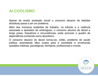 ALCOOLISMO 
Apesar da ampla aceitação social o consumo abusivo de bebidas 
alcóolicas passa a ser um problema. 
Além dos inúmeros acidentes de trabalho, no trânsito e a violência 
associada a episódios de embriaguez, o consumo abusivo de álcool a 
longo prazo, frequência e circunstâncias, pode provocar o quadro de 
dependência conhecido como alcoolismo. 
O consumo abusivo do álcool tornou-se, então, problema de saúde 
pública, acarretando altos custos para a sociedade e envolvendo 
questões médicas, psicológicas, familiares, profissionais e morais. 
 