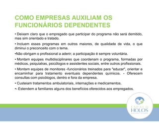 COMO EMPRESAS AUXILIAM OS 
FUNCIONÁRIOS DEPENDENTES 
• Deixam claro que o empregado que participar do programa não será demitido, 
mas sim orientado e tratado. 
• Incluem esses programas em outros maiores, de qualidade de vida, o que 
diminui o preconceito com o tema. 
•Não obrigam o profissional a aderir; a participação é sempre voluntária. 
• Montam equipes multidisciplinares que coordenam o programa, formadas por 
médicos, psiquiatras, psicólogos e assistentes sociais, entre outros profissionais. 
• Montam equipes de monitores -funcionários treinados para "educar", orientar e 
encaminhar para tratamento eventuais dependentes químicos. - Oferecem 
consultas com psicólogos, dentro e fora da empresa. 
• Custeiam tratamentos ambulatoriais, internações e medicamentos. 
•- Estendem a familiares alguns dos benefícios oferecidos aos empregados. 
 