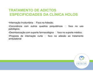 TRATAMENTO DE ADICTOS 
ESPECIFICIDADES DA CLÍNICA HOLOS 
•Internação Involuntária  Foco na Adesão; 
•Convivência com outros quadros psiquiátricos  foco no uso 
patológico; 
•Desintoxicação com suporte farmacológico  foco no suporte médico; 
•Proposta de internação curta  foco na adesão ao tratamento 
ambulatorial 
 