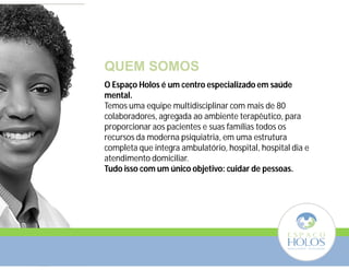 QUEM SOMOS 
O Espaço Holos é um centro especializado em saúde 
mental. 
Temos uma equipe multidisciplinar com mais de 80 
colaboradores, agregada ao ambiente terapêutico, para 
proporcionar aos pacientes e suas famílias todos os 
recursos da moderna psiquiatria, em uma estrutura 
completa que integra ambulatório, hospital, hospital dia e 
atendimento domiciliar. 
Tudo isso com um único objetivo: cuidar de pessoas. 
 