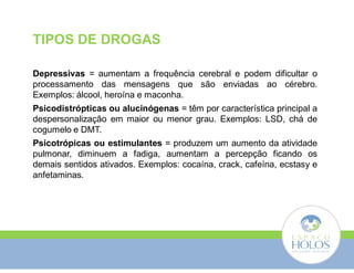 TIPOS DE DROGAS 
Depressivas = aumentam a frequência cerebral e podem dificultar o 
processamento das mensagens que são enviadas ao cérebro. 
Exemplos: álcool, heroína e maconha. 
Psicodistrópticas ou alucinógenas = têm por característica principal a 
despersonalização em maior ou menor grau. Exemplos: LSD, chá de 
cogumelo e DMT. 
Psicotrópicas ou estimulantes = produzem um aumento da atividade 
pulmonar, diminuem a fadiga, aumentam a percepção ficando os 
demais sentidos ativados. Exemplos: cocaína, crack, cafeína, ecstasy e 
anfetaminas. 
 