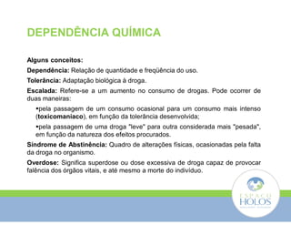 DEPENDÊNCIA QUÍMICA 
Alguns conceitos: 
Dependência: Relação de quantidade e freqüência do uso. 
Tolerância: Adaptação biológica à droga. 
Escalada: Refere-se a um aumento no consumo de drogas. Pode ocorrer de 
duas maneiras: 
pela passagem de um consumo ocasional para um consumo mais intenso 
(toxicomaníaco), em função da tolerância desenvolvida; 
pela passagem de uma droga "leve" para outra considerada mais "pesada", 
em função da natureza dos efeitos procurados. 
Síndrome de Abstinência: Quadro de alterações físicas, ocasionadas pela falta 
da droga no organismo. 
Overdose: Significa superdose ou dose excessiva de droga capaz de provocar 
falência dos órgãos vitais, e até mesmo a morte do indivíduo. 
 