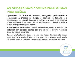 AS DROGAS MAIS COMUNS EM ALGUMAS 
PROFISSÕES 
. 
Operadores da Bolsa de Valores, advogados, publicitários e 
jornalistas: A pressão do tempo, o acúmulo de trabalho e a 
necessidade de produzir intensamente levam à escolha da cocaína, 
droga altamente estimulante, nesses profissionais; o álcool também é 
praxe, principalmente para relaxar. 
Marinheiros e estivadores: Esses profissionais, como os demais que 
trabalham em espaços abertos são propensos a consumir maconha, 
crack ou drogas injetáveis. 
Jovens profissionais: Ecstasy e crack, as drogas da moda, são as que 
mais atraem o público jovem, que já começa a semana de trabalho 
baqueado pelos excessos cometidos nas baladas de final de semana 
 