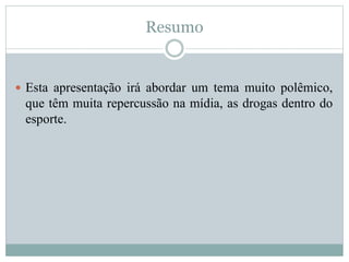 Resumo 
 Esta apresentação irá abordar um tema muito polêmico, 
que têm muita repercussão na mídia, as drogas dentro do 
esporte. 
 