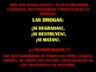 DIOS NOS REGALA DONES Y ES NUESTRO DEBER
  CUIDARLOS, MULTIPLICARLOS Y MANTENERLOS EN
                   SERVICIO.
               LAS DROGAS:
              ¡SI DEGRADAN!,
              ¡SI DESTRUYEN!,
                ¡SI MATAN!.

             ¡¡¡ INFORMEMONOS !!!
HAY QUE INFORMARSE DE TODOS LOS TIPOS, LEGALES
TAMBIÉN, DE TODOS LOS EFECTOS, ESPECIALMENTE DE
         LOS COLATERALES NO DESEADOS.
 
