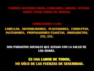 TAMBIÉN NUESTROS HIJOS, FAMILIARES, AMIGOS, VECINOS
           DEBEN ESTAR LIBRES DE DROGAS.


                 COMBATAMOS A LOS:
CAMELLOS, DISTRIBUIDORES, PLANTADORES, CORRUPTOS,
INCITADORES, PROPAGADORES EXAGETAS, DROGADICTOS,
                     ETC, ETC.


 SON PARASITOS SOCIALES QUE JUEGAN CON LA SALUD DE
                    LOS DEMÁS.

             ES UNA LABOR DE TODOS,
      NO SÓLO DE LAS FUERZAS DE SEGURIDAD.
 