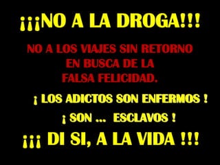 ¡¡¡NO A LA DROGA!!!
NO A LOS VIAJES SIN RETORNO
       EN BUSCA DE LA
      FALSA FELICIDAD.
 ¡ LOS ADICTOS SON ENFERMOS !
     ¡ SON ... ESCLAVOS !
¡¡¡ DI SI, A LA VIDA !!!
 