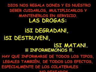 DIOS NOS REGALA DONES Y ES NUESTRO DEBER CUIDARLOS, MULTIPLICARLOS Y MANTENERLOS EN SERVICIO. LAS DROGAS: ¡SI DEGRADAN!,  ¡SI DESTRUYEN!,  ¡SI MATAN!. HAY QUE INFORMARSE DE TODOS LOS TIPOS, LEGALES TAMBIÉN, DE TODOS LOS EFECTOS, ESPECIALMENTE DE LOS COLATERALES  NO DESEADOS.   ¡¡¡ INFORMEMONOS !!!. 