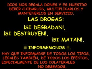 DIOS NOS REGALA DONES Y ES NUESTRO
DEBER CUIDARLOS, MULTIPLICARLOS Y
MANTENERLOS EN SERVICIO.
LAS DROGAS:
¡SI DEGRADAN!,
¡SI DESTRUYEN!,
¡SI MATAN!.
HAY QUE INFORMARSE DE TODOS LOS TIPOS,
LEGALES TAMBIÉN, DE TODOS LOS EFECTOS,
ESPECIALMENTE DE LOS COLATERALES
NO DESEADOS.
¡¡¡ INFORMEMONOS !!!.
 
