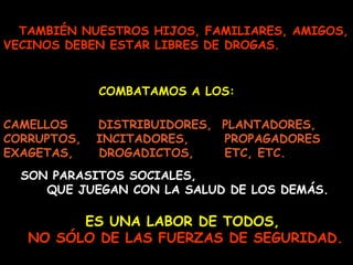 TAMBIÉN NUESTROS HIJOS, FAMILIARES, AMIGOS,
VECINOS DEBEN ESTAR LIBRES DE DROGAS.
COMBATAMOS A LOS:
CAMELLOS DISTRIBUIDORES, PLANTADORES,
CORRUPTOS, INCITADORES, PROPAGADORES
EXAGETAS, DROGADICTOS, ETC, ETC.
ES UNA LABOR DE TODOS,ES UNA LABOR DE TODOS,
NO SÓLO DE LAS FUERZAS DE SEGURIDAD.NO SÓLO DE LAS FUERZAS DE SEGURIDAD.
SON PARASITOS SOCIALES,
QUE JUEGAN CON LA SALUD DE LOS DEMÁS.
 