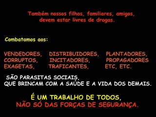 Também nossos filhos, familiares, amigos, devem estar livres de drogas.   Combatamos aos:   VENDEDORES,  DISTRIBUIDORES,  PLANTADORES, CORRUPTOS,  INCITADORES,  PROPAGADORES EXAGETAS,  TRAFICANTES,  ETC, ETC.   É UM TRABALHO DE TODOS,   NÃO SÓ DAS FORÇAS DE SEGURANÇA. SÃO PARASITAS SOCIAIS,  QUE BRINCAM COM A SAÚDE E A VIDA DOS DEMAIS. 