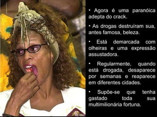 Agora é uma paranóica adepta do crack. As drogas destruíram sua, antes famosa, beleza. Está demarcada com olheiras e uma expressão assustadora. Regularmente, quando está drogada, desaparece por semanas e reaparece em diferentes cidades. Supõe-se que tenha gastado toda sua multimilionária fortuna. 