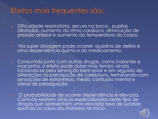 Efeitos mais frequentes são:
 Dificuldade respiratória, secura na boca , pupilas
dilatadas, aumento do ritmo cardíaco, diminuição de
pressão arterial e aumento da temperatura do corpo.
 Na super dosagem pode ocorrer: quadros de delírio e
uma dependência química do medicamento.
 Consumido junto com outras drogas, como inalantes e
maconha, o efeito pode durar mais tempo ainda,
iniciando-se pela sensação bem estar e em seguida de
alterações na percepção de cores/sons, terminando com
sensações de estranheza, medo, confusão mental e
ideias de perseguição.
 O probabilidade de ocorrer dependência é elevada.
Contudo existem clínicas especializadas neste tipo de
drogas que apresentam uma elevada taxa de sucesso
quando os casos são tratados no início .
 
