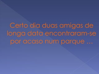 Certo dia duas amigas de
longa data encontraram-se
por acaso num parque …
 