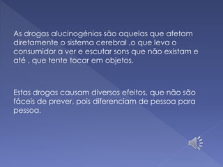 As drogas alucinogénias são aquelas que afetam
diretamente o sistema cerebral ,o que leva o
consumidor a ver e escutar sons que não existam e
até , que tente tocar em objetos.
Estas drogas causam diversos efeitos, que não são
fáceis de prever, pois diferenciam de pessoa para
pessoa.
 
