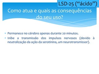 Permanece no cérebro apenas durante 20 minutos.
Inibe a transmissão dos impulsos nervosos (devido à
neutralização da ação da serotinina, um neurotransmissor).
Como atua e quais as consequências
do seu uso?
LSD-25 (“ácido”)
 