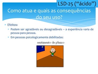 Efeitos:
Podem ser agradáveis ou desagradáveis – a experiência varia de
pessoa para pessoa.
Em pessoas psicologicamente debilitadas:
Como atua e quais as consequências
do seu uso?
LSD-25 (“ácido”)
 